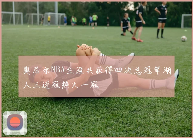 奥尼尔NBA生涯共获得四次总冠军湖人三连冠热火一冠