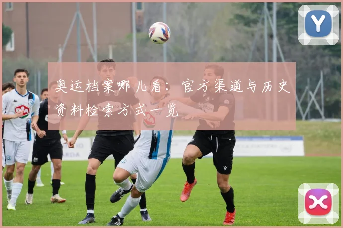 奥运档案哪儿看：官方渠道与历史资料检索方式一览