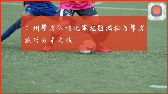 广州攀岩队的比赛经验揭秘与攀岩技巧分享之旅
