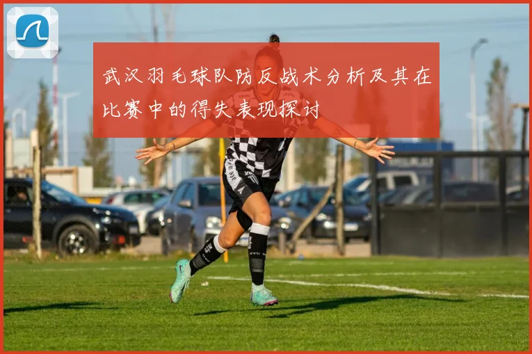 武汉羽毛球队防反战术分析及其在比赛中的得失表现探讨