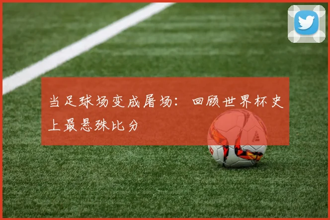 当足球场变成屠场：回顾世界杯史上最悬殊比分